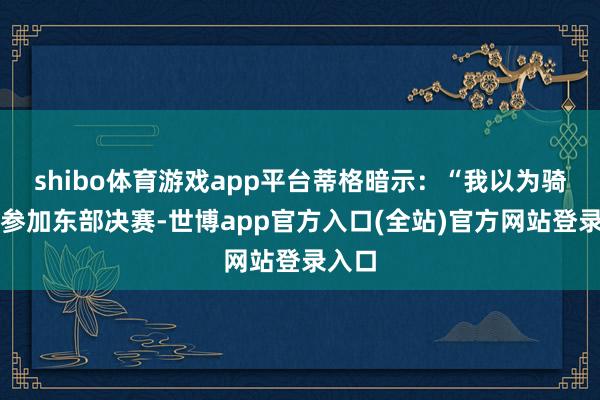 shibo体育游戏app平台蒂格暗示：“我以为骑士会参加东部决赛-世博app官方入口(全站)官方网站登录入口