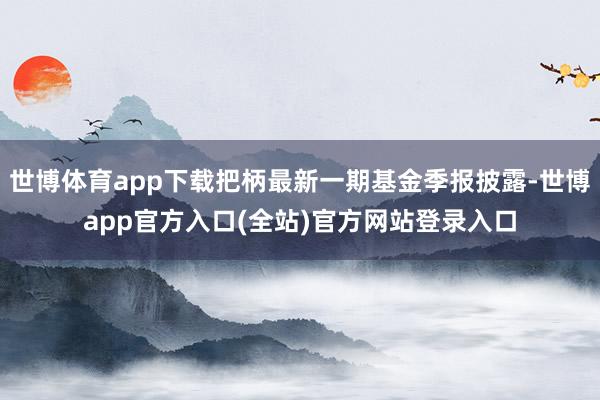 世博体育app下载把柄最新一期基金季报披露-世博app官方入口(全站)官方网站登录入口