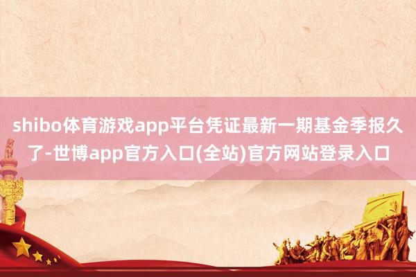 shibo体育游戏app平台凭证最新一期基金季报久了-世博app官方入口(全站)官方网站登录入口