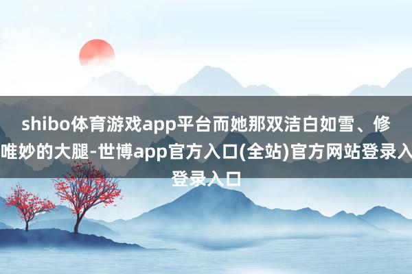 shibo体育游戏app平台而她那双洁白如雪、修长唯妙的大腿-世博app官方入口(全站)官方网站登录入口