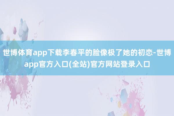世博体育app下载李春平的脸像极了她的初恋-世博app官方入口(全站)官方网站登录入口