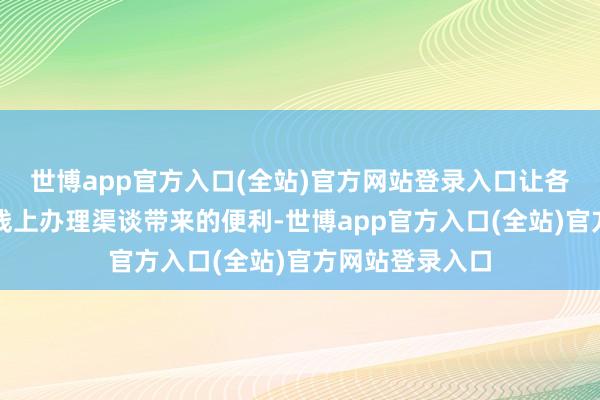 世博app官方入口(全站)官方网站登录入口让各人的确感受到线上办理渠谈带来的便利-世博app官方入口(全站)官方网站登录入口