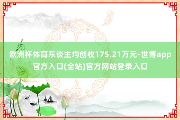 欧洲杯体育东谈主均创收175.21万元-世博app官方入口(全站)官方网站登录入口