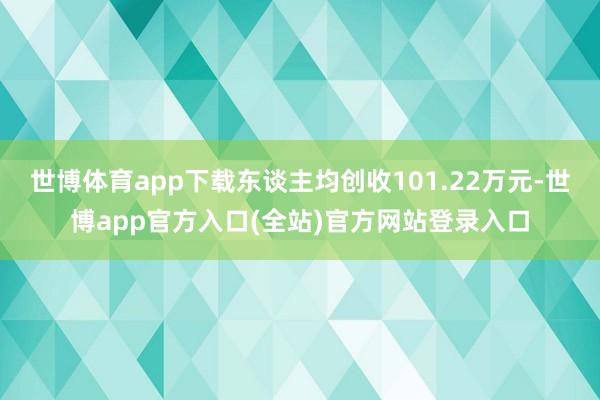 世博体育app下载东谈主均创收101.22万元-世博app官方入口(全站)官方网站登录入口