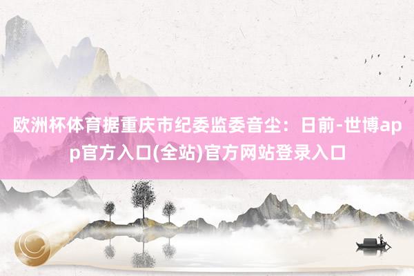 欧洲杯体育据重庆市纪委监委音尘：日前-世博app官方入口(全站)官方网站登录入口