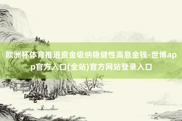 欧洲杯体育推进资金吸纳稳健性高息金钱-世博app官方入口(全站)官方网站登录入口