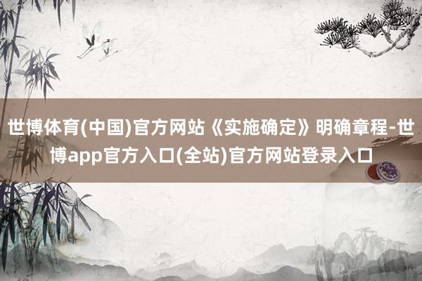 世博体育(中国)官方网站《实施确定》明确章程-世博app官方入口(全站)官方网站登录入口