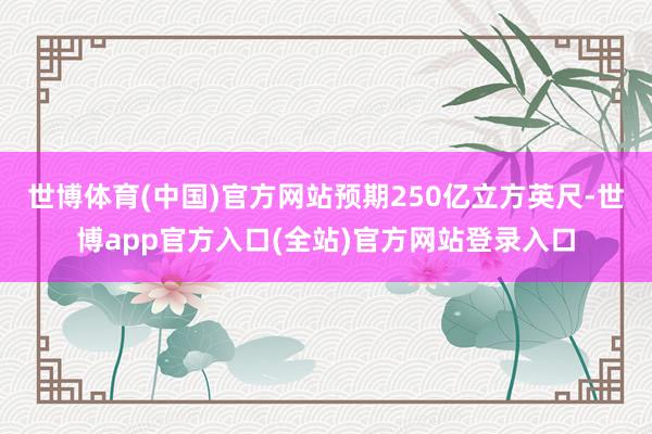 世博体育(中国)官方网站预期250亿立方英尺-世博app官方入口(全站)官方网站登录入口