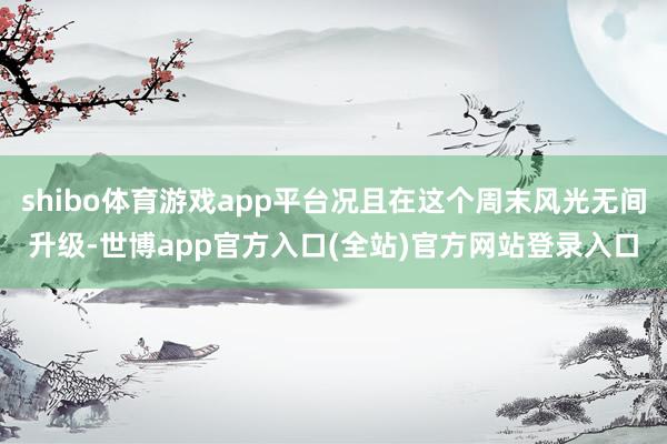 shibo体育游戏app平台况且在这个周末风光无间升级-世博app官方入口(全站)官方网站登录入口