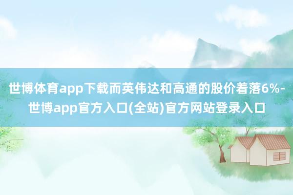 世博体育app下载而英伟达和高通的股价着落6%-世博app官方入口(全站)官方网站登录入口