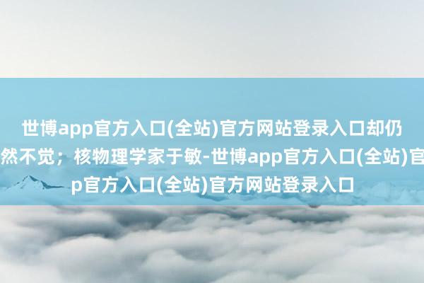 世博app官方入口(全站)官方网站登录入口却仍千里浸念念考浑然不觉；核物理学家于敏-世博app官方入口(全站)官方网站登录入口