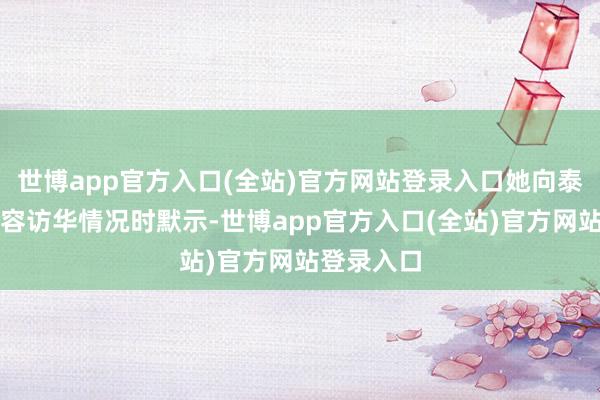 世博app官方入口(全站)官方网站登录入口她向泰国媒体先容访华情况时默示-世博app官方入口(全站)官方网站登录入口