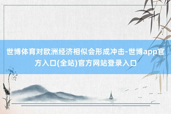 世博体育对欧洲经济相似会形成冲击-世博app官方入口(全站)官方网站登录入口