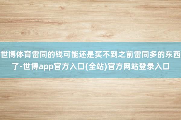世博体育雷同的钱可能还是买不到之前雷同多的东西了-世博app官方入口(全站)官方网站登录入口