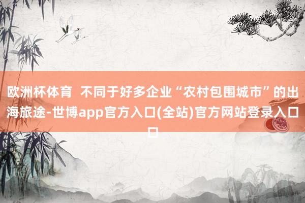 欧洲杯体育  不同于好多企业“农村包围城市”的出海旅途-世博app官方入口(全站)官方网站登录入口