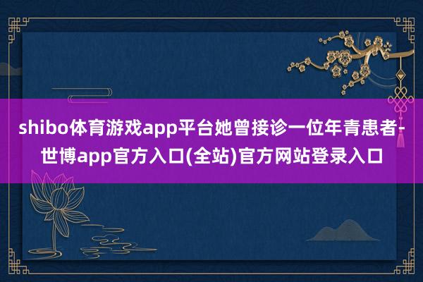 shibo体育游戏app平台她曾接诊一位年青患者-世博app官方入口(全站)官方网站登录入口