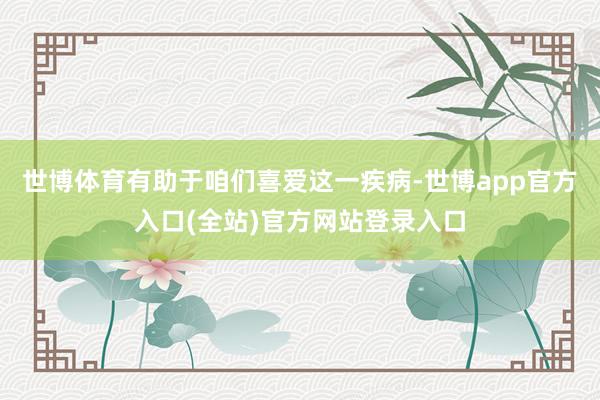 世博体育有助于咱们喜爱这一疾病-世博app官方入口(全站)官方网站登录入口