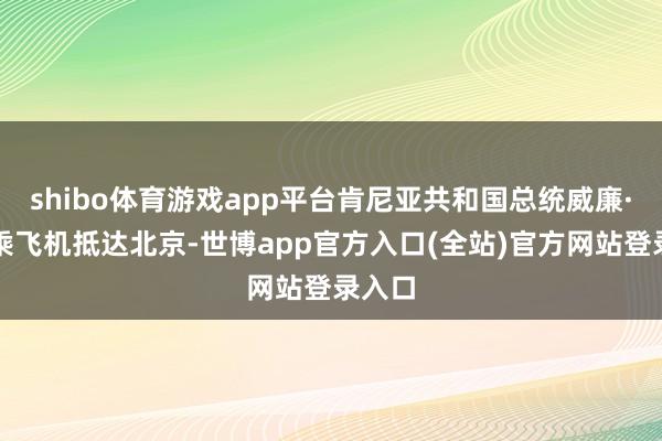 shibo体育游戏app平台肯尼亚共和国总统威廉·鲁托乘飞机抵达北京-世博app官方入口(全站)官方网站登录入口