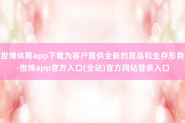 世博体育app下载为客户提供全新的居品和生存形势-世博app官方入口(全站)官方网站登录入口