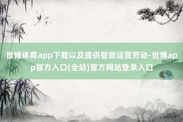 世博体育app下载以及提供智能运营劳动-世博app官方入口(全站)官方网站登录入口