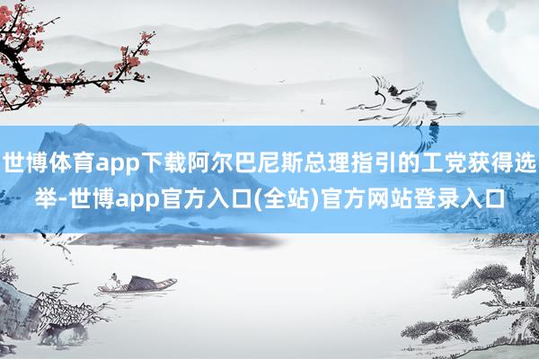 世博体育app下载阿尔巴尼斯总理指引的工党获得选举-世博app官方入口(全站)官方网站登录入口