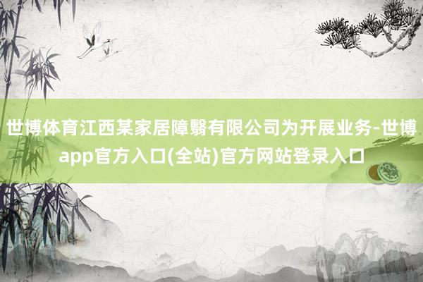 世博体育江西某家居障翳有限公司为开展业务-世博app官方入口(全站)官方网站登录入口