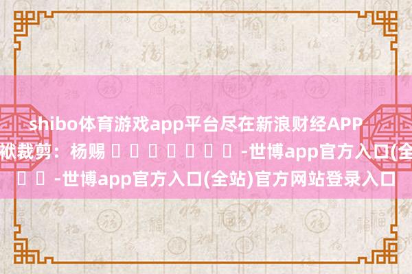 shibo体育游戏app平台尽在新浪财经APP            						包袱裁剪：杨赐 							-世博app官方入口(全站)官方网站登录入口