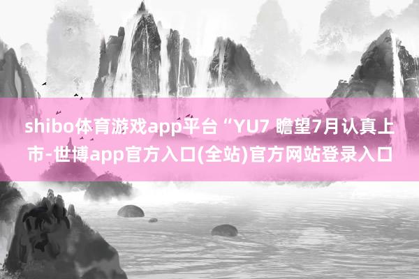 shibo体育游戏app平台“YU7 瞻望7月认真上市-世博app官方入口(全站)官方网站登录入口