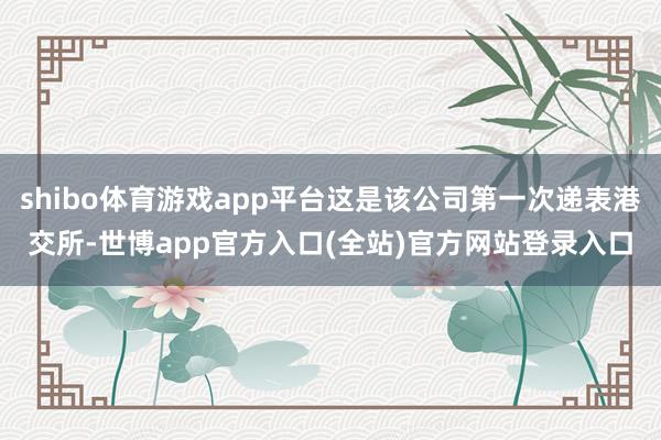 shibo体育游戏app平台这是该公司第一次递表港交所-世博app官方入口(全站)官方网站登录入口