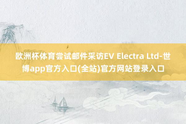 欧洲杯体育尝试邮件采访EV Electra Ltd-世博app官方入口(全站)官方网站登录入口
