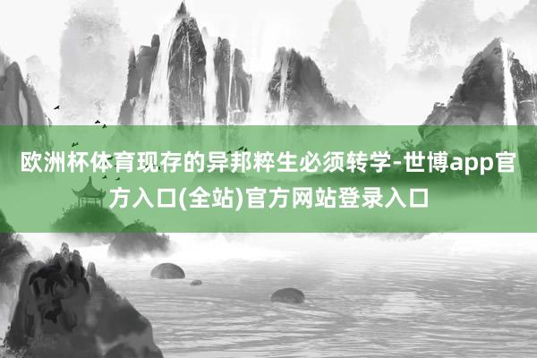 欧洲杯体育现存的异邦粹生必须转学-世博app官方入口(全站)官方网站登录入口