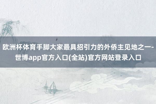 欧洲杯体育手脚大家最具招引力的外侨主见地之一-世博app官方入口(全站)官方网站登录入口