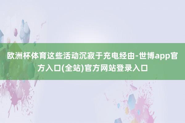 欧洲杯体育这些活动沉寂于充电经由-世博app官方入口(全站)官方网站登录入口