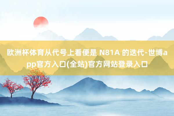 欧洲杯体育从代号上看便是 N81A 的迭代-世博app官方入口(全站)官方网站登录入口