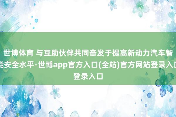 世博体育 与互助伙伴共同奋发于提高新动力汽车智能安全水平-世博app官方入口(全站)官方网站登录入口