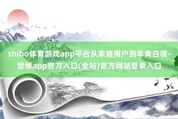 shibo体育游戏app平台从家庭用户到年青白领-世博app官方入口(全站)官方网站登录入口