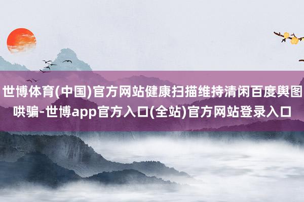 世博体育(中国)官方网站健康扫描维持清闲百度舆图哄骗-世博app官方入口(全站)官方网站登录入口