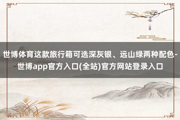 世博体育这款旅行箱可选深灰银、远山绿两种配色-世博app官方入口(全站)官方网站登录入口