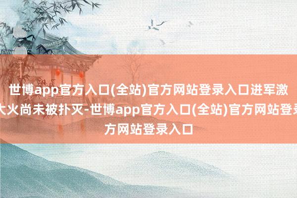 世博app官方入口(全站)官方网站登录入口进军激勉的大火尚未被扑灭-世博app官方入口(全站)官方网站登录入口