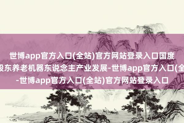 世博app官方入口(全站)官方网站登录入口国度及地点密集出台战术股东养老机器东说念主产业发展-世博app官方入口(全站)官方网站登录入口