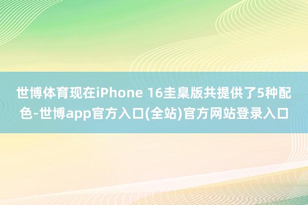 世博体育现在iPhone 16圭臬版共提供了5种配色-世博app官方入口(全站)官方网站登录入口