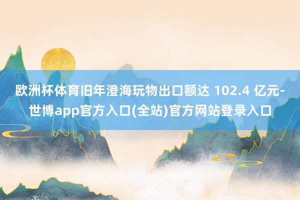 欧洲杯体育旧年澄海玩物出口额达 102.4 亿元-世博app官方入口(全站)官方网站登录入口