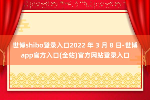 世博shibo登录入口2022 年 3 月 8 日-世博app官方入口(全站)官方网站登录入口