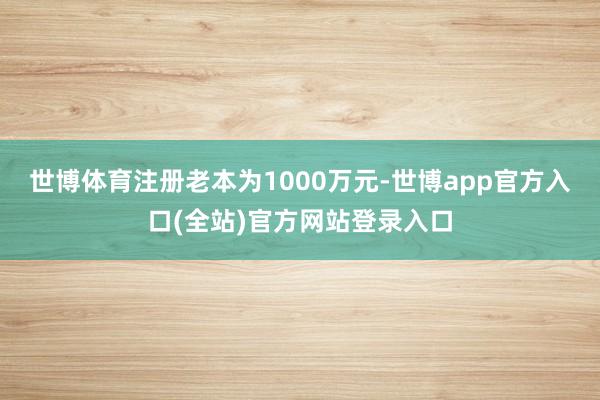 世博体育注册老本为1000万元-世博app官方入口(全站)官方网站登录入口