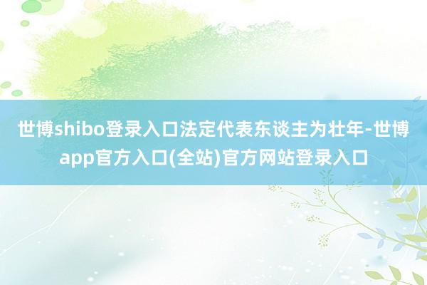 世博shibo登录入口法定代表东谈主为壮年-世博app官方入口(全站)官方网站登录入口