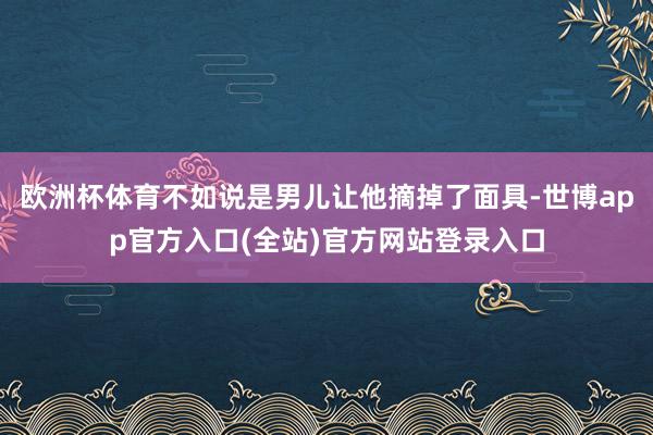 欧洲杯体育不如说是男儿让他摘掉了面具-世博app官方入口(全站)官方网站登录入口