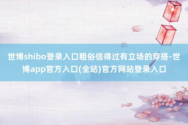 世博shibo登录入口粗俗信得过有立场的穿搭-世博app官方入口(全站)官方网站登录入口