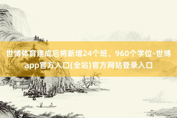 世博体育建成后将新增24个班、960个学位-世博app官方入口(全站)官方网站登录入口