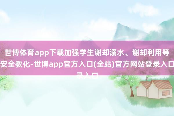 世博体育app下载加强学生谢却溺水、谢却利用等安全教化-世博app官方入口(全站)官方网站登录入口