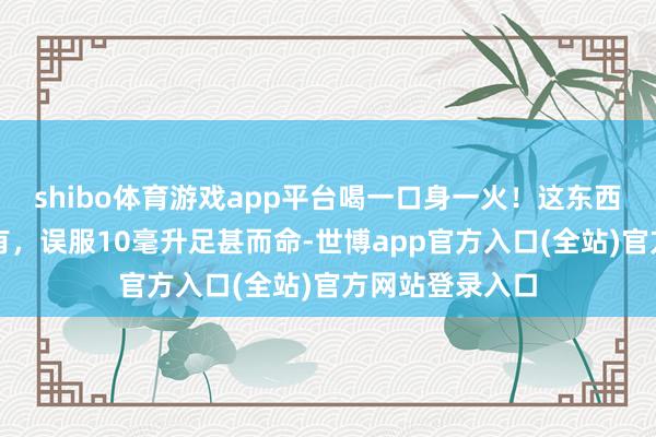 shibo体育游戏app平台喝一口身一火！这东西夏天险些家家有，误服10毫升足甚而命-世博app官方入口(全站)官方网站登录入口